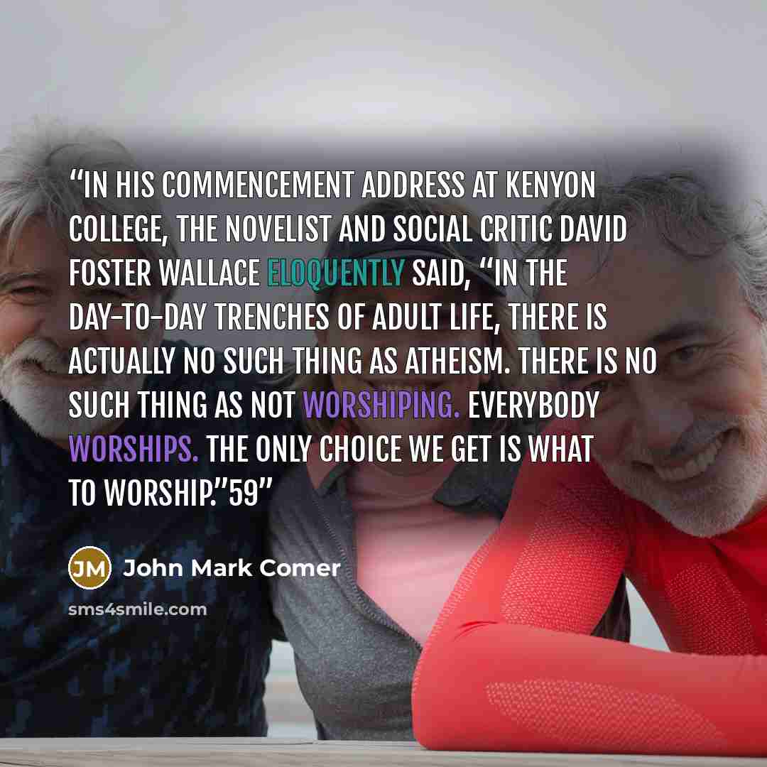 “In his commencement address at Kenyon College, the novelist and social critic David Foster Wallace eloquently said, “In the day-to-day trenches of adult life, there is actually no such thing as atheism. There is no such thing as not worshiping. Everybody worships. The only choice we get is what to…” quote by John Mark Comer