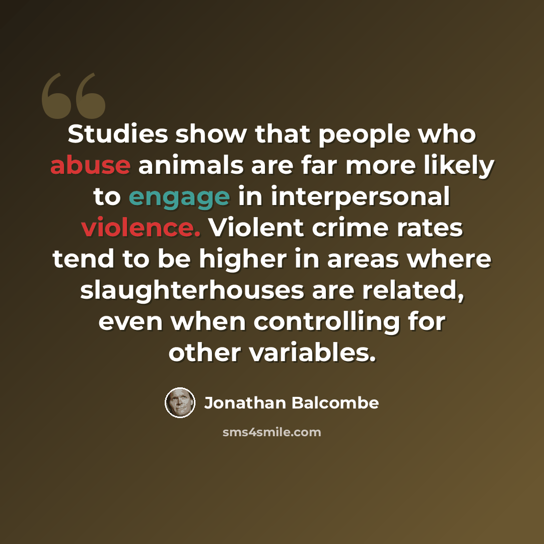 “Studies show that people who abuse animals are far more likely to engage in interpersonal violence. Violent crime rates tend to be higher in areas where slaughterhouses are related, even when controlling for other variables.” quote by Jonathan Balcombe