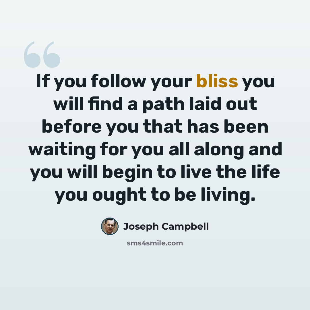 “If you follow your bliss you will find a path laid out before you that has been waiting for you all along and you will begin to live the life you ought to be living.” quote by Joseph Campbell