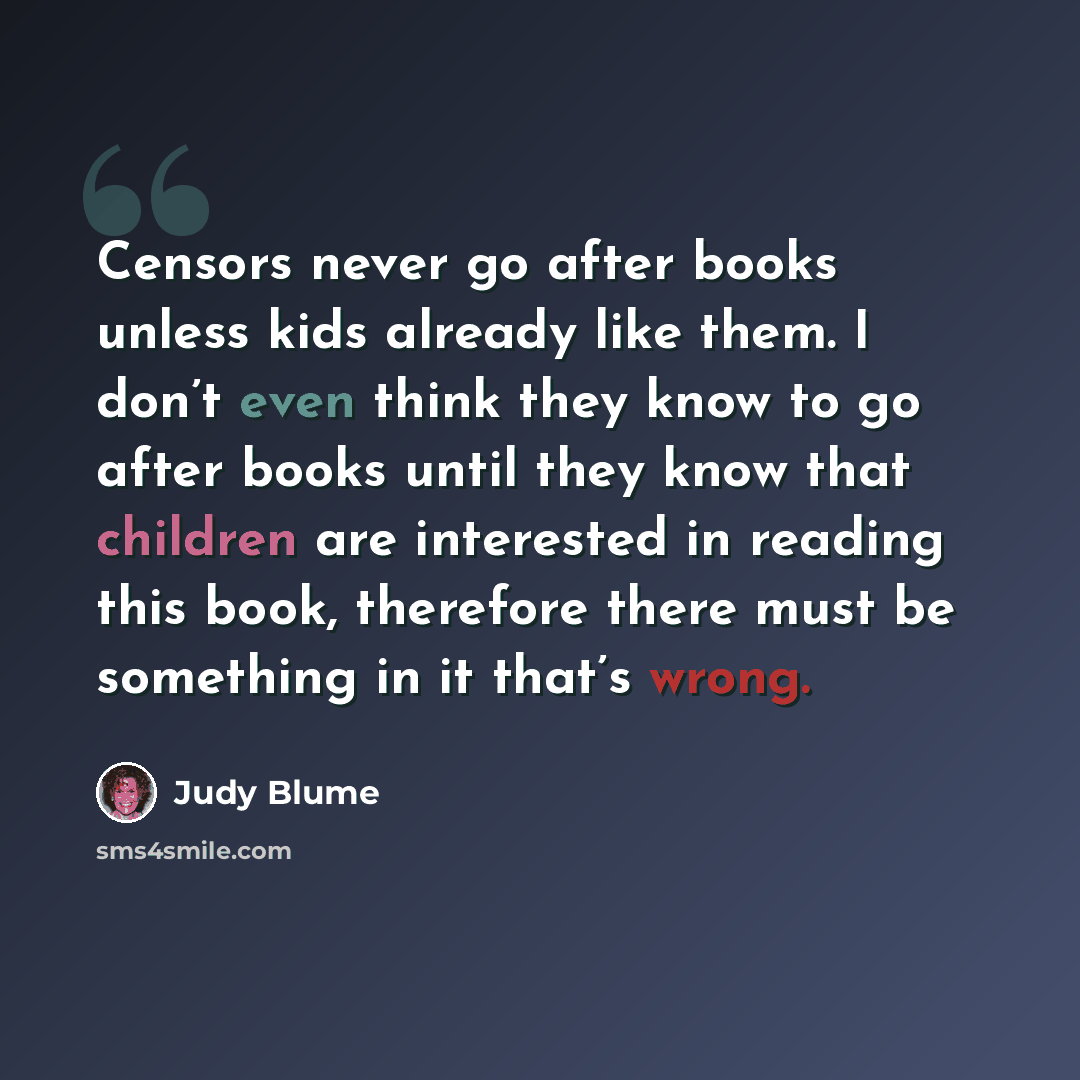 “Censors never go after books unless kids already like them. I don’t even think they know to go after books until they know that children are interested in reading this book, therefore there must be something in it that’s wrong.” quote by Judy Blume