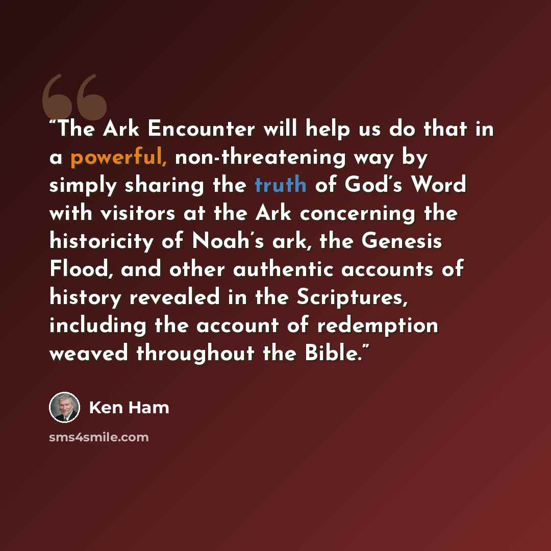 “The Ark Encounter will help us do that in a powerful, non-threatening way by simply sharing the truth of God’s Word with visitors at the Ark concerning the historicity of Noah’s ark, the Genesis Flood, and other authentic accounts of history revealed in the Scriptures, including the account of…” quote by Ken Ham