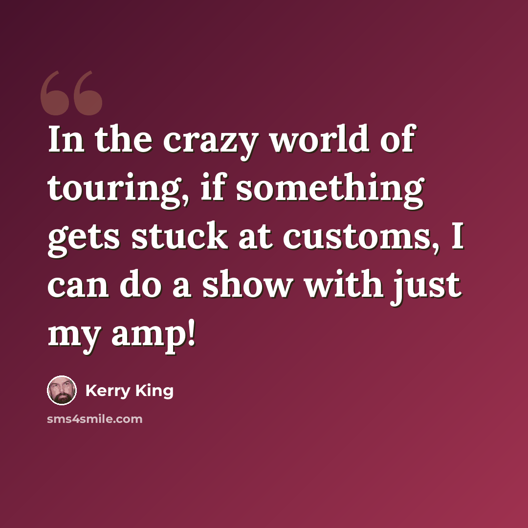 “In the crazy world of touring, if something gets stuck at customs, I can do a show with just my amp!” quote by Kerry King