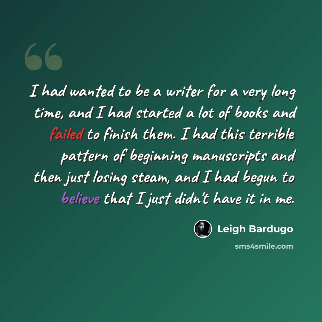 “I had wanted to be a writer for a very long time, and I had started a lot of books and failed to finish them. I had this terrible pattern of beginning manuscripts and then just losing steam, and I had begun to believe that I just didn't have it in me.” quote by Leigh Bardugo