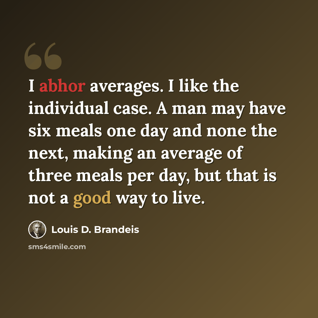 “I abhor averages. I like the individual case. A man may have six meals one day and none the next, making an average of three meals per day, but that is not a good way to live.” quote by Louis D. Brandeis