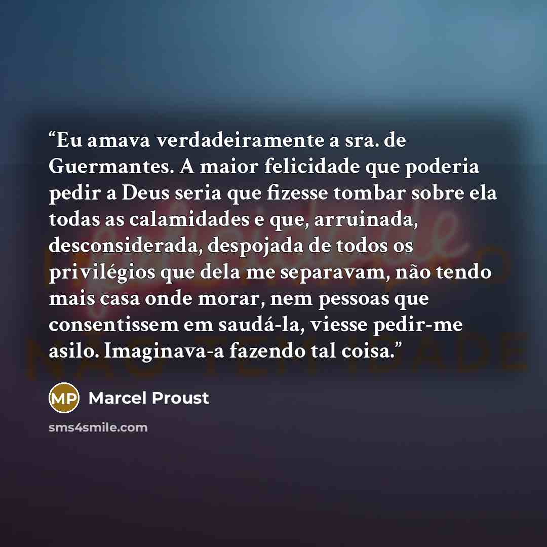 “Eu amava verdadeiramente a sra. de Guermantes. A maior felicidade que poderia pedir a Deus seria que fizesse tombar sobre ela todas as calamidades e que, arruinada, desconsiderada, despojada de todos os privilégios que dela me separavam, não tendo mais casa onde morar, nem pessoas que consentissem…” quote by Marcel Proust