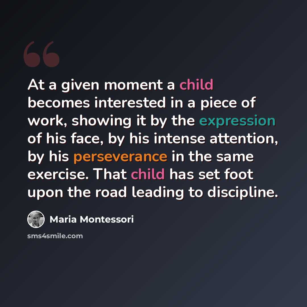 “At a given moment a child becomes interested in a piece of work, showing it by the expression of his face, by his intense attention, by his perseverance in the same exercise. That child has set foot upon the road leading to discipline.” quote by Maria Montessori