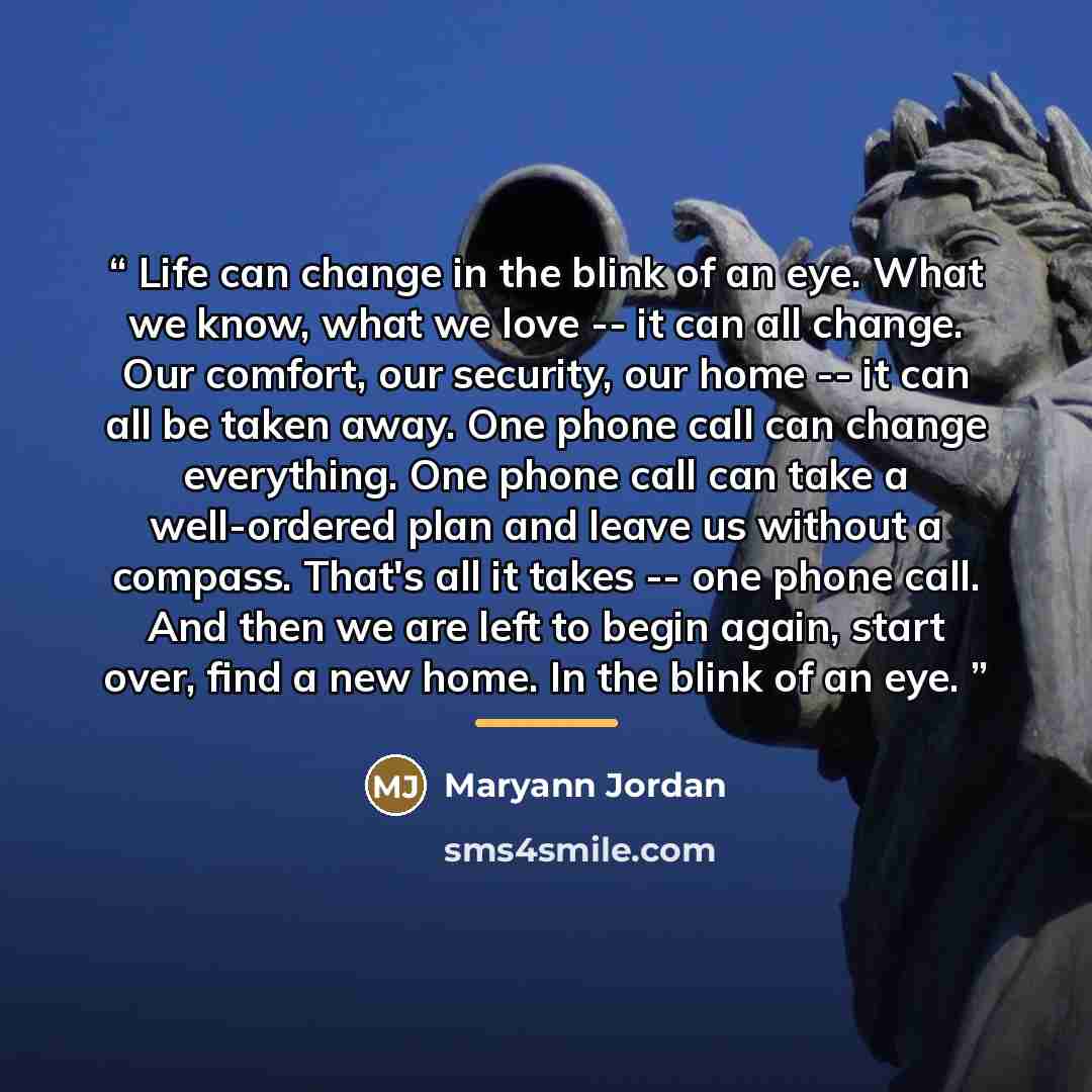 “Life can change in the blink of an eye. What we know, what we love -- it can all change. Our comfort, our security, our home -- it can all be taken away. One phone call can change everything. One phone call can take a well-ordered plan and leave us without a compass. That's all it takes -- one…” quote by Maryann Jordan