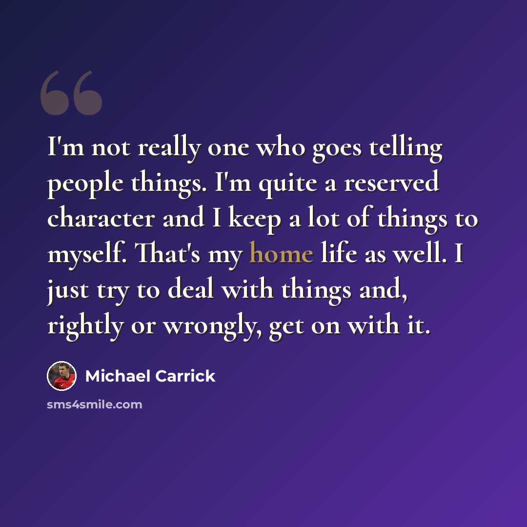 “I'm not really one who goes telling people things. I'm quite a reserved character and I keep a lot of things to myself. That's my home life as well. I just try to deal with things and, rightly or wrongly, get on with it.” quote by Michael Carrick