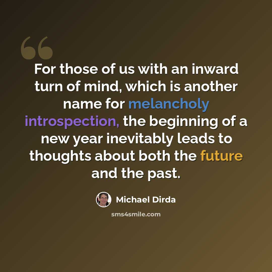 “For those of us with an inward turn of mind, which is another name for melancholy introspection, the beginning of a new year inevitably leads to thoughts about both the future and the past.” quote by Michael Dirda