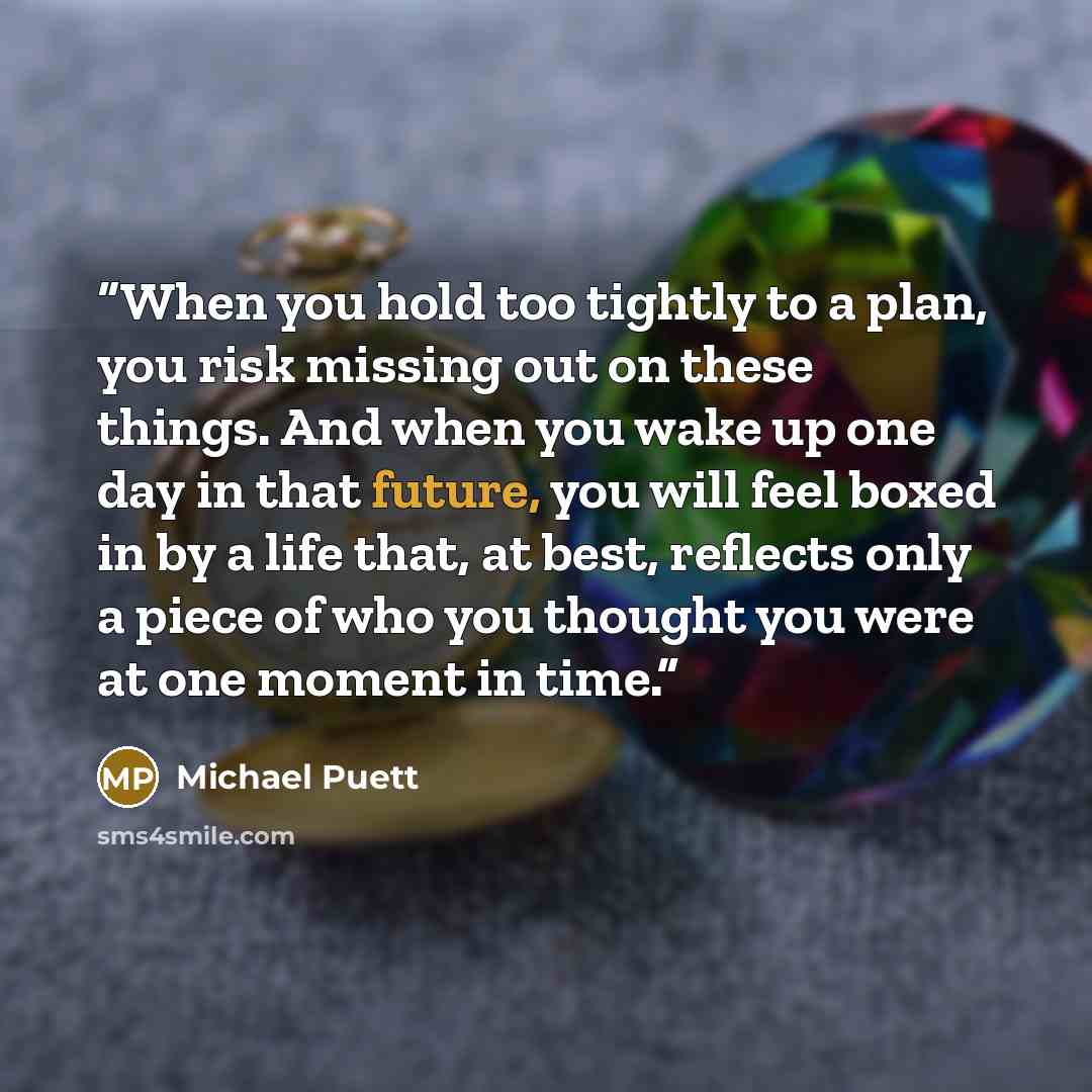 “When you hold too tightly to a plan, you risk missing out on these things. And when you wake up one day in that future, you will feel boxed in by a life that, at best, reflects only a piece of who you thought you were at one moment in time.” quote by Michael Puett