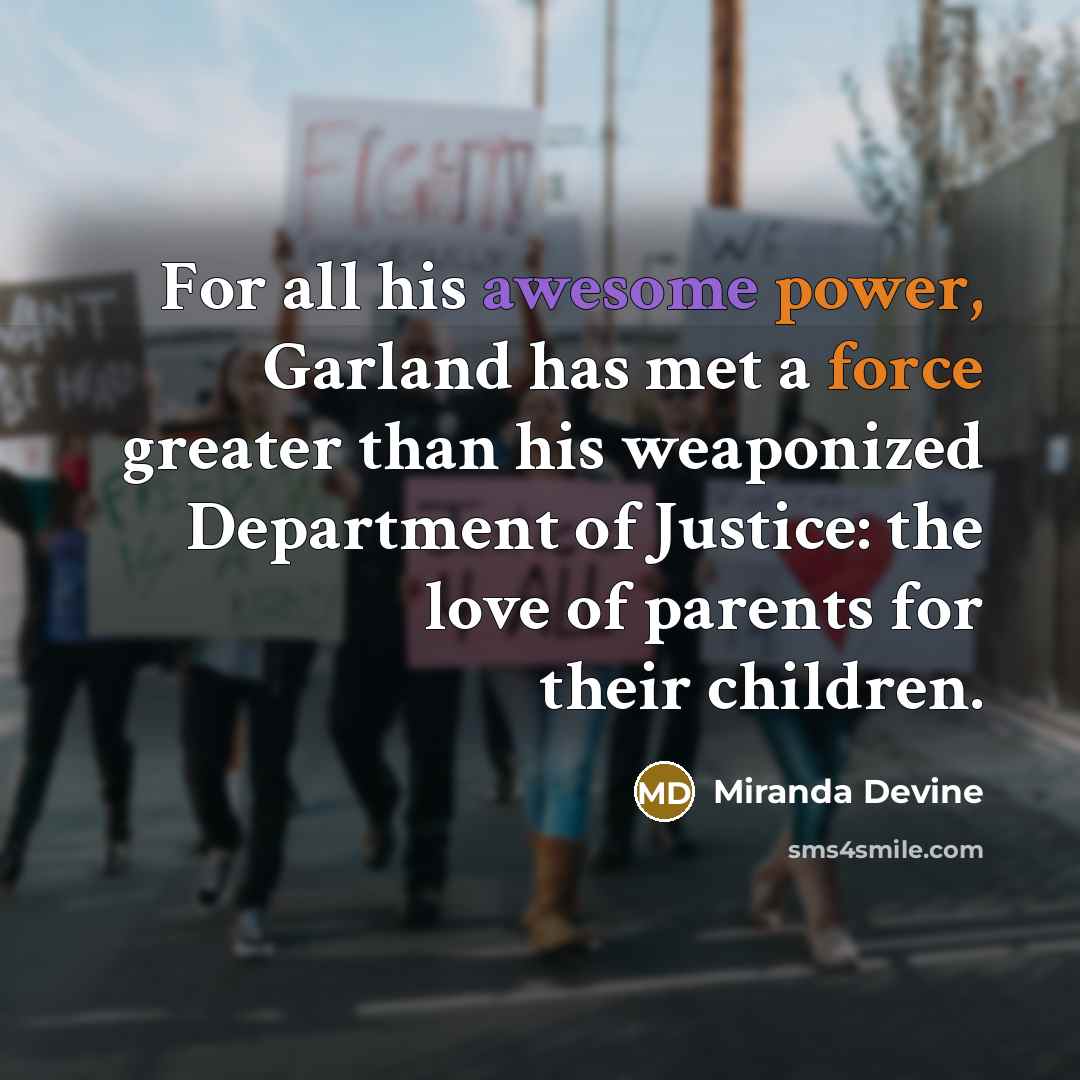 “For all his awesome power, Garland has met a force greater than his weaponized Department of Justice: the love of parents for their children.” quote by Miranda Devine
