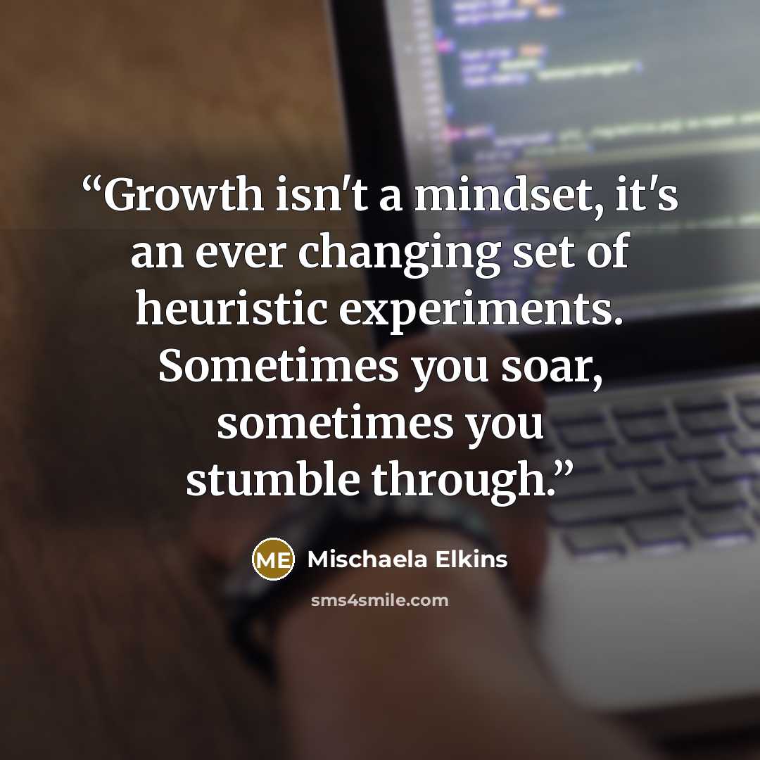 “Growth isn't a mindset, it's an ever changing set of heuristic experiments. Sometimes you soar, sometimes you stumble through.” quote by Mischaela Elkins