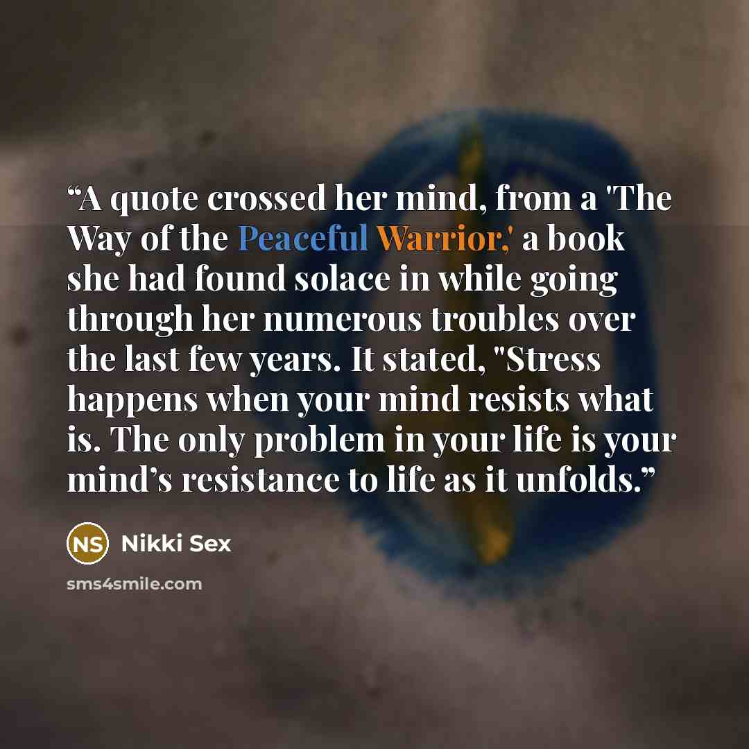 “A quote crossed her mind, from a 'The Way of the Peaceful Warrior,' a book she had found solace in while going through her numerous troubles over the last few years. It stated, "Stress happens when your mind resists what is. The only problem in your life is your mind’s resistance to life as it…” quote by Nikki Sex