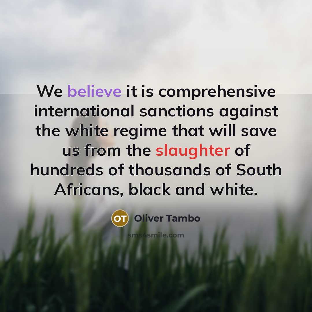 “We believe it is comprehensive international sanctions against the white regime that will save us from the slaughter of hundreds of thousands of South Africans, black and white.” quote by Oliver Tambo