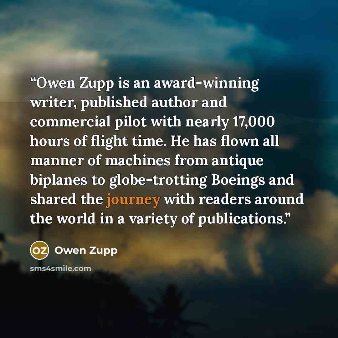 “Owen Zupp is an award-winning writer, published author and commercial pilot with nearly 17,000 hours of flight time. He has flown all manner of machines from antique biplanes to globe-trotting Boeings and shared the journey with readers around the world in a variety of publications.” quote by Owen Zupp