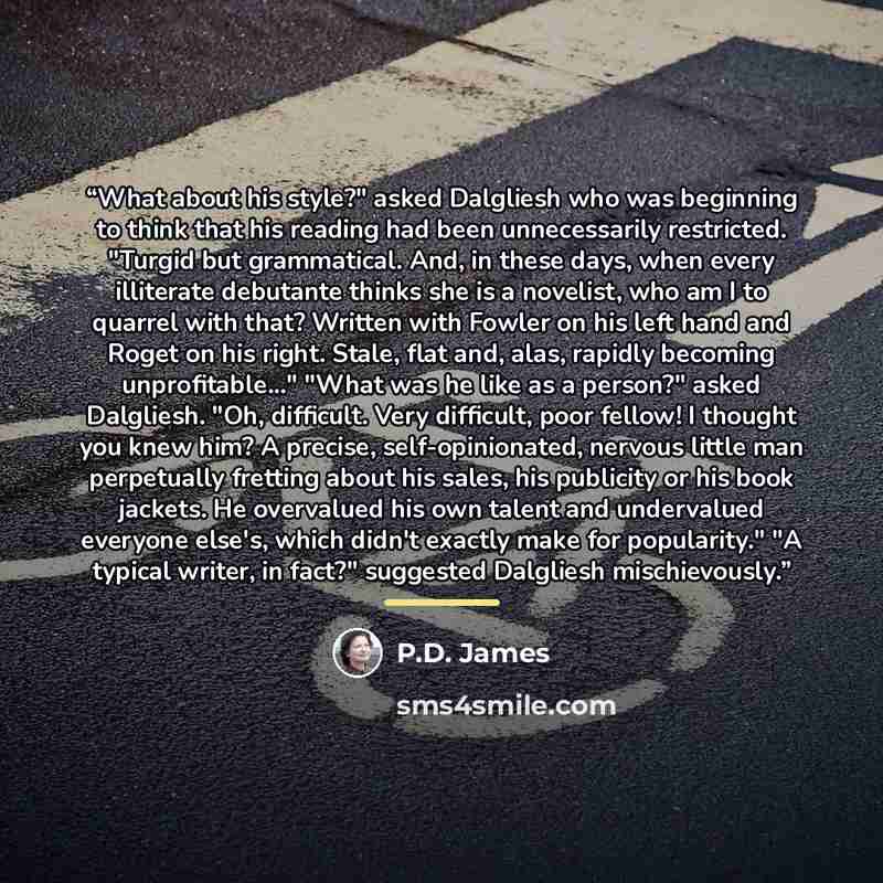 “What about his style?" asked Dalgliesh who was beginning to think that his reading had been unnecessarily restricted. "Turgid but grammatical. And, in these days, when every illiterate debutante thinks she is a novelist, who am I to quarrel with that? Written with Fowler on his left hand and Roget…” quote by P.D. James