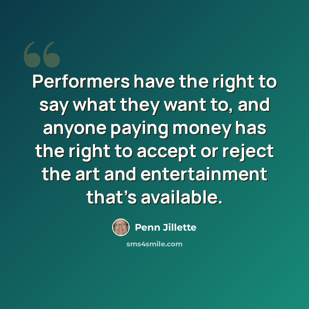 “Performers have the right to say what they want to, and anyone paying money has the right to accept or reject the art and entertainment that's available.” quote by Penn Jillette