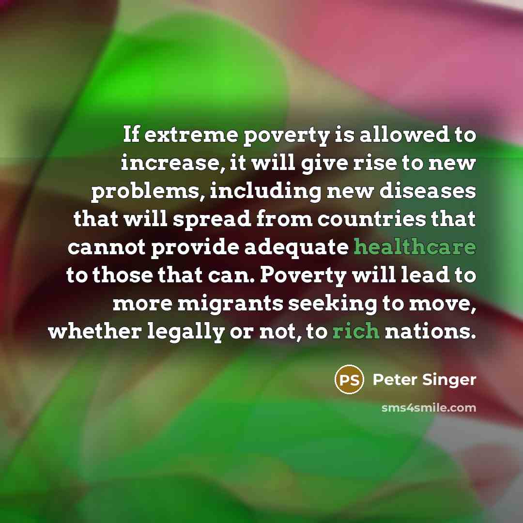 “If extreme poverty is allowed to increase, it will give rise to new problems, including new diseases that will spread from countries that cannot provide adequate healthcare to those that can. Poverty will lead to more migrants seeking to move, whether legally or not, to rich nations.” quote by Peter Singer