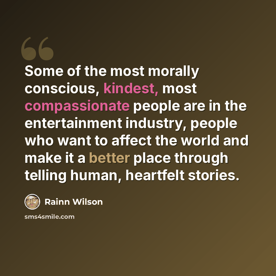 “Some of the most morally conscious, kindest, most compassionate people are in the entertainment industry, people who want to affect the world and make it a better place through telling human, heartfelt stories.” quote by Rainn Wilson