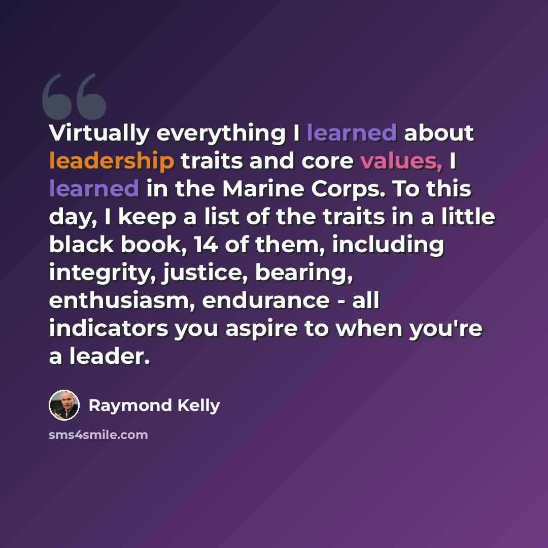 “Virtually everything I learned about leadership traits and core values, I learned in the Marine Corps. To this day, I keep a list of the traits in a little black book, 14 of them, including integrity, justice, bearing, enthusiasm, endurance - all indicators you aspire to when you're a leader.” quote by Raymond Kelly