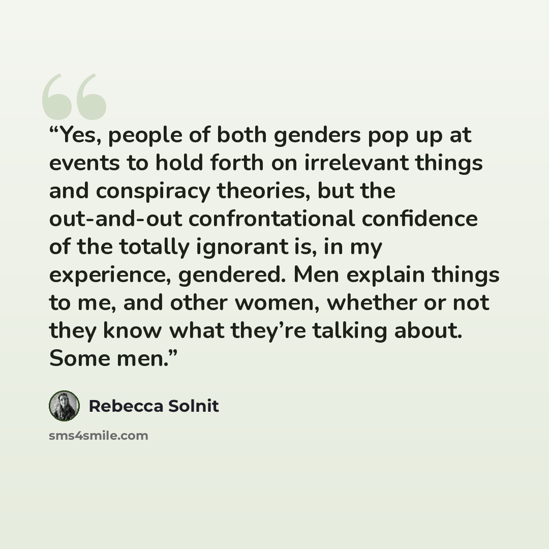 “Yes, people of both genders pop up at events to hold forth on irrelevant things and conspiracy theories, but the out-and-out confrontational confidence of the totally ignorant is, in my experience, gendered. Men explain things to me, and other women, whether or not they know what they’re talking…” quote by Rebecca Solnit