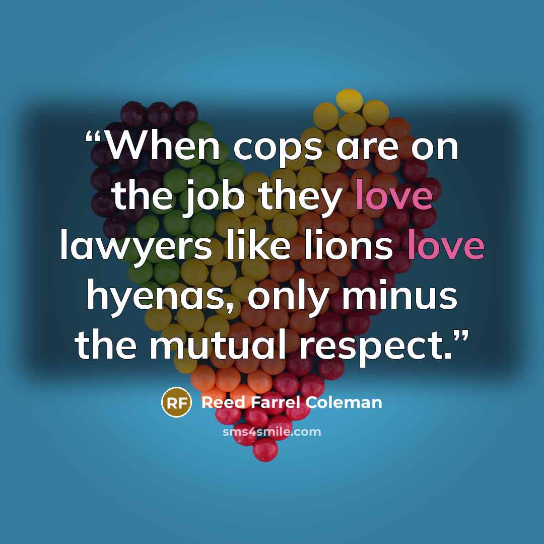 “When cops are on the job they love lawyers like lions love hyenas, only minus the mutual respect.” quote by Reed Farrel Coleman