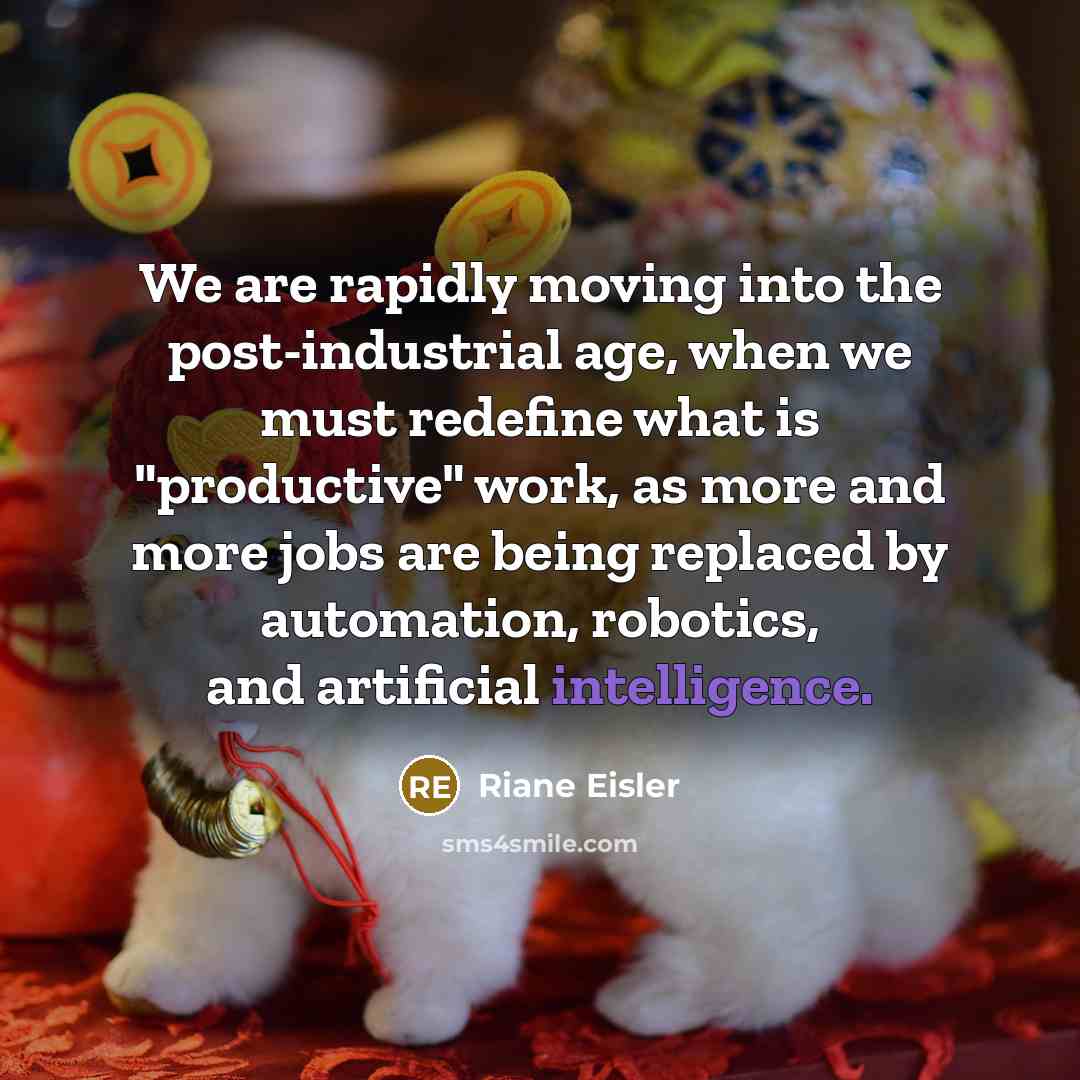 “We are rapidly moving into the post-industrial age, when we must redefine what is "productive" work, as more and more jobs are being replaced by automation, robotics, and artificial intelligence.” quote by Riane Eisler
