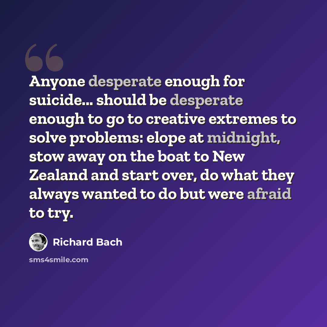“Anyone desperate enough for suicide... should be desperate enough to go to creative extremes to solve problems: elope at midnight, stow away on the boat to New Zealand and start over, do what they always wanted to do but were afraid to try.” quote by Richard Bach