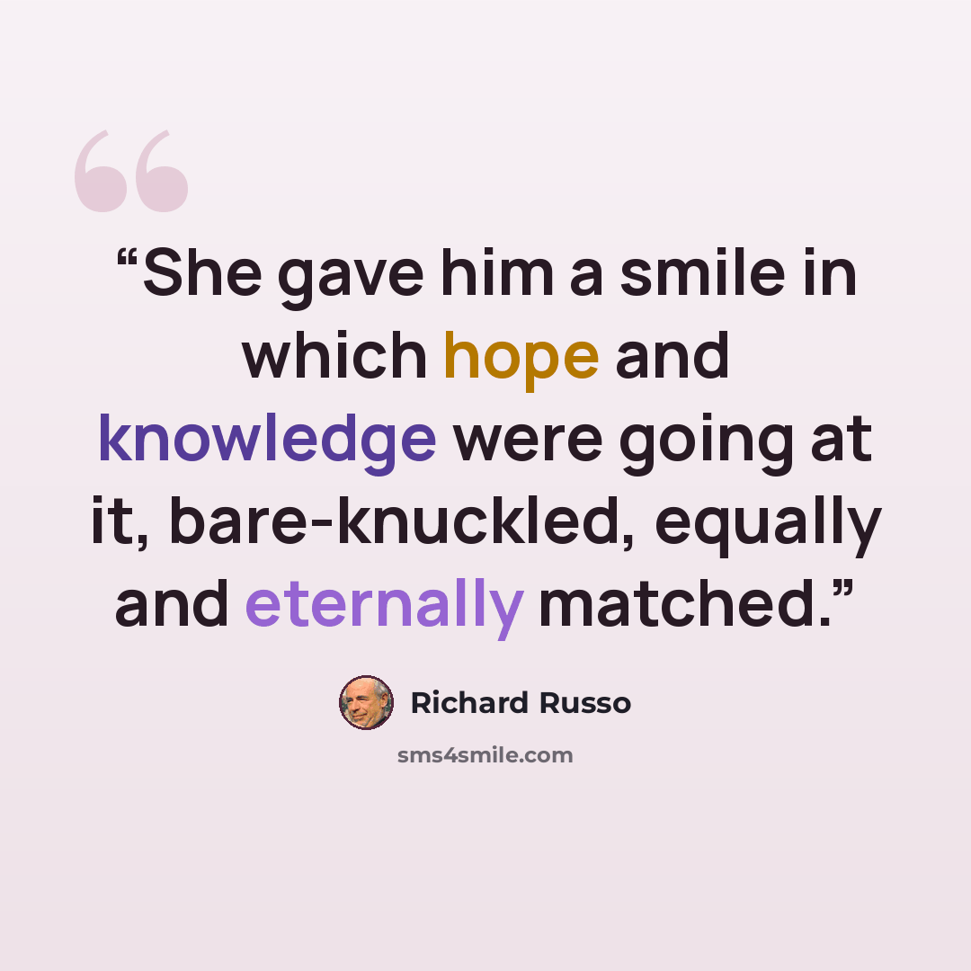 “She gave him a smile in which hope and knowledge were going at it, bare-knuckled, equally and eternally matched.” quote by Richard Russo
