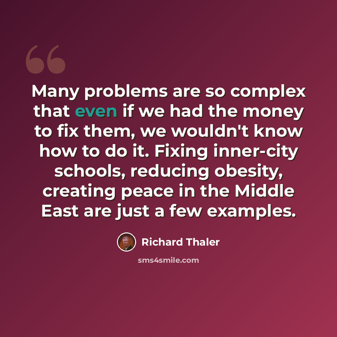 “Many problems are so complex that even if we had the money to fix them, we wouldn't know how to do it. Fixing inner-city schools, reducing obesity, creating peace in the Middle East are just a few examples.” quote by Richard Thaler