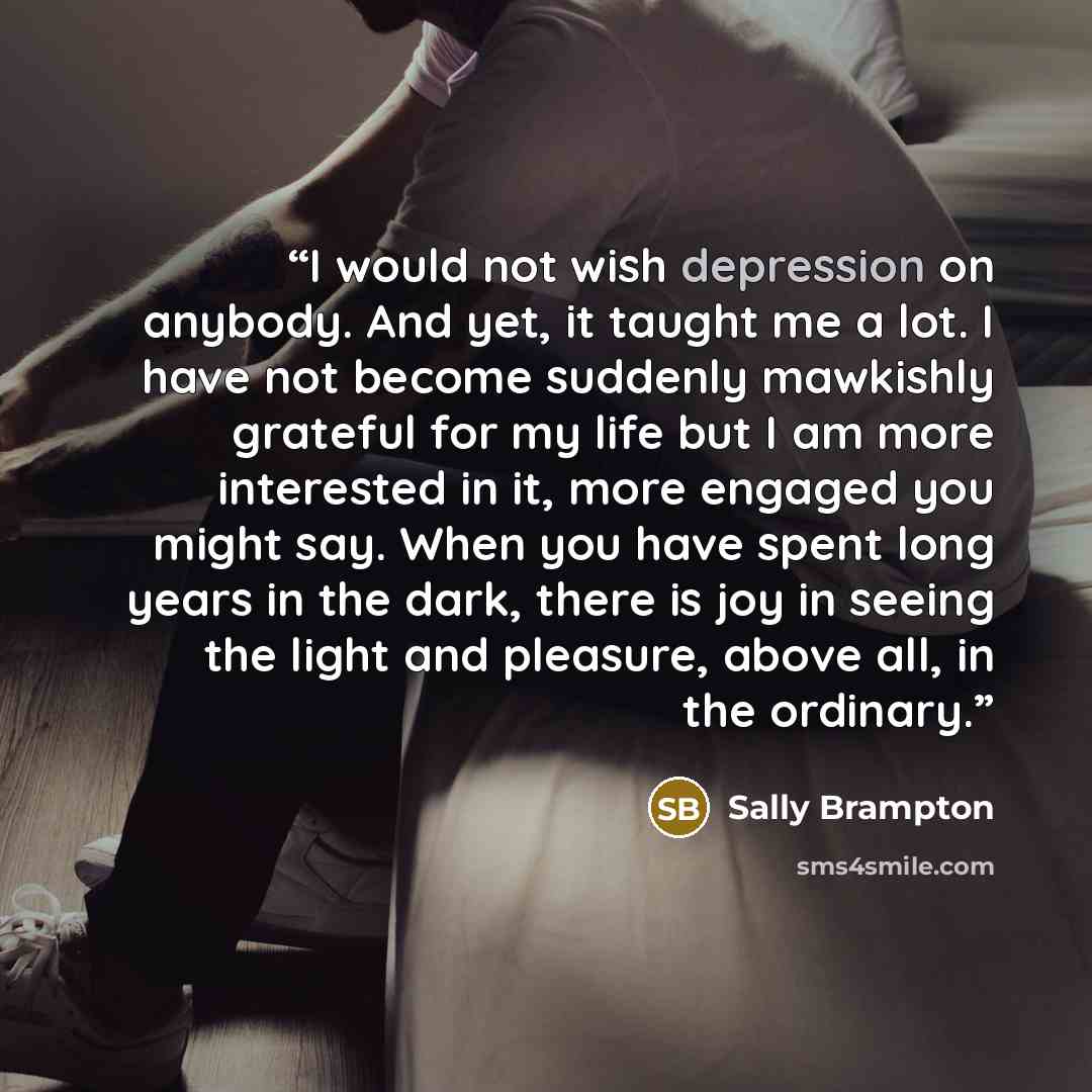“I would not wish depression on anybody. And yet, it taught me a lot. I have not become suddenly mawkishly grateful for my life but I am more interested in it, more engaged you might say. When you have spent long years in the dark, there is joy in seeing the light and pleasure, above all, in the…” quote by Sally Brampton
