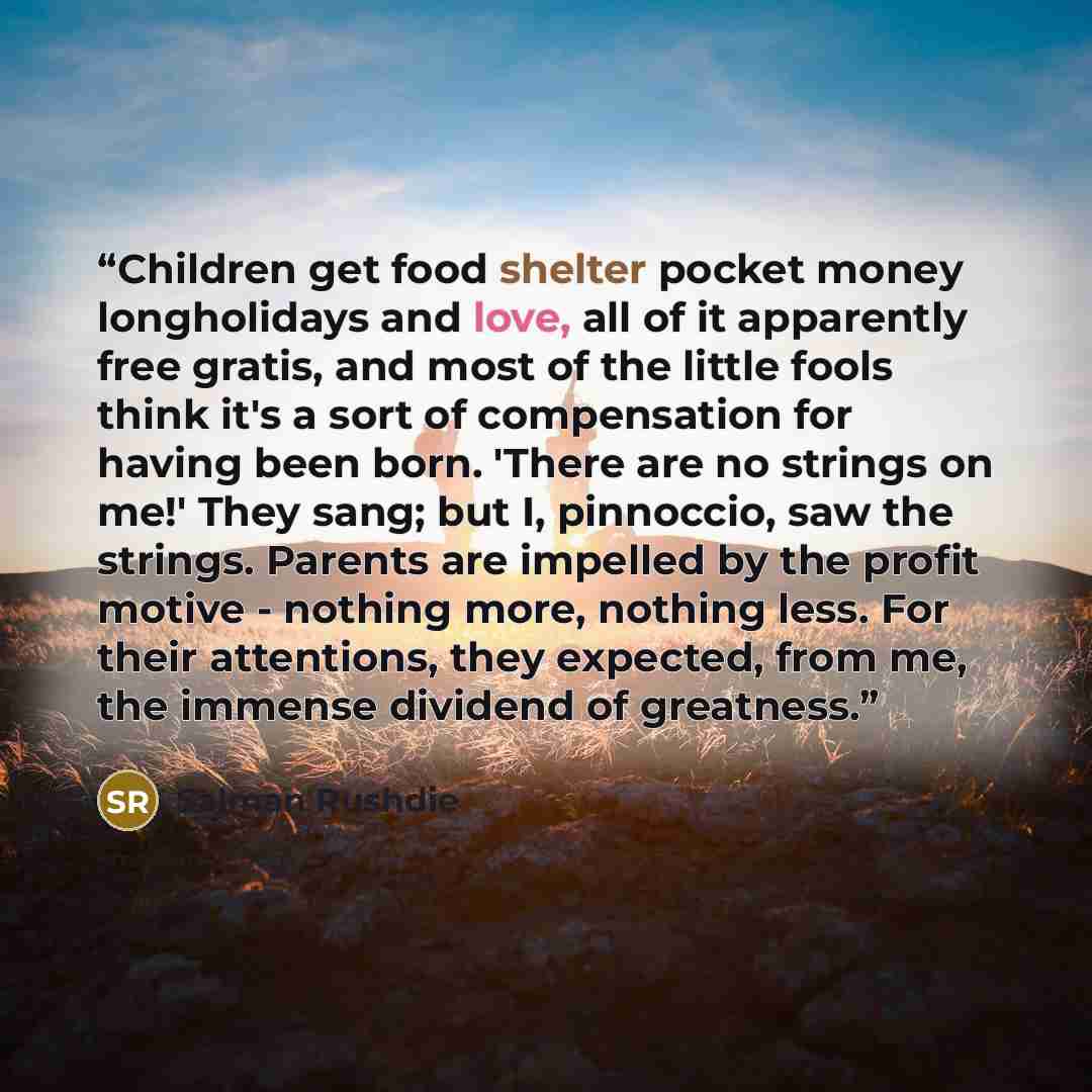 “Children get food shelter pocket money longholidays and love, all of it apparently free gratis, and most of the little fools think it's a sort of compensation for having been born. 'There are no strings on me!' They sang; but I, pinnoccio, saw the strings. Parents are impelled by the profit motive…” quote by salman rushdie