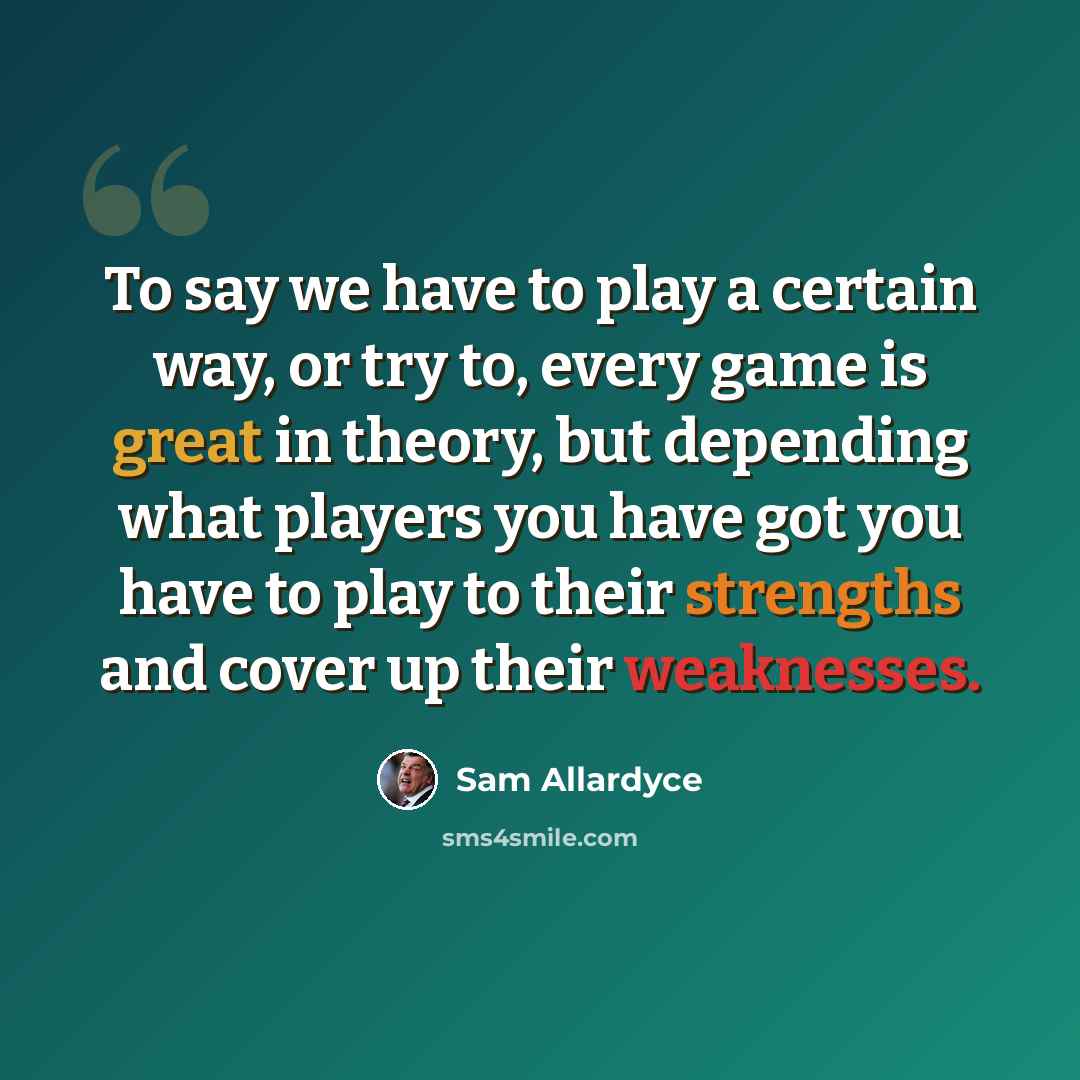 “To say we have to play a certain way, or try to, every game is great in theory, but depending what players you have got you have to play to their strengths and cover up their weaknesses.” quote by Sam Allardyce