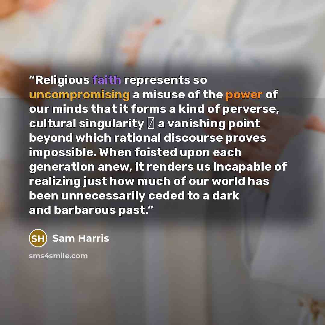 “Religious faith represents so uncompromising a misuse of the power of our minds that it forms a kind of perverse, cultural singularity ― a vanishing point beyond which rational discourse proves impossible. When foisted upon each generation anew, it renders us incapable of realizing just how much…” quote by Sam Harris