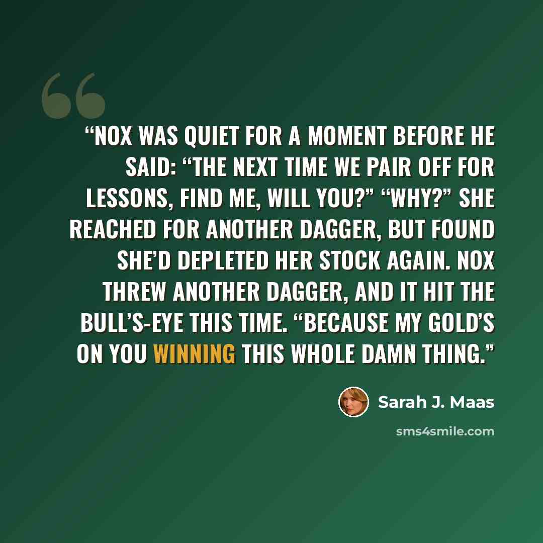 “Nox was quiet for a moment before he said: “The next time we pair off for lessons, find me, will you?” “Why?” She reached for another dagger, but found she’d depleted her stock again. Nox threw another dagger, and it hit the bull’s-eye this time. “Because my gold’s on you winning this whole damn…” quote by Sarah J. Maas