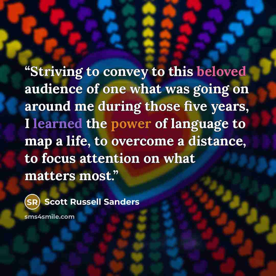 “Striving to convey to this beloved audience of one what was going on around me during those five years, I learned the power of language to map a life, to overcome a distance, to focus attention on what matters most.” quote by Scott Russell Sanders