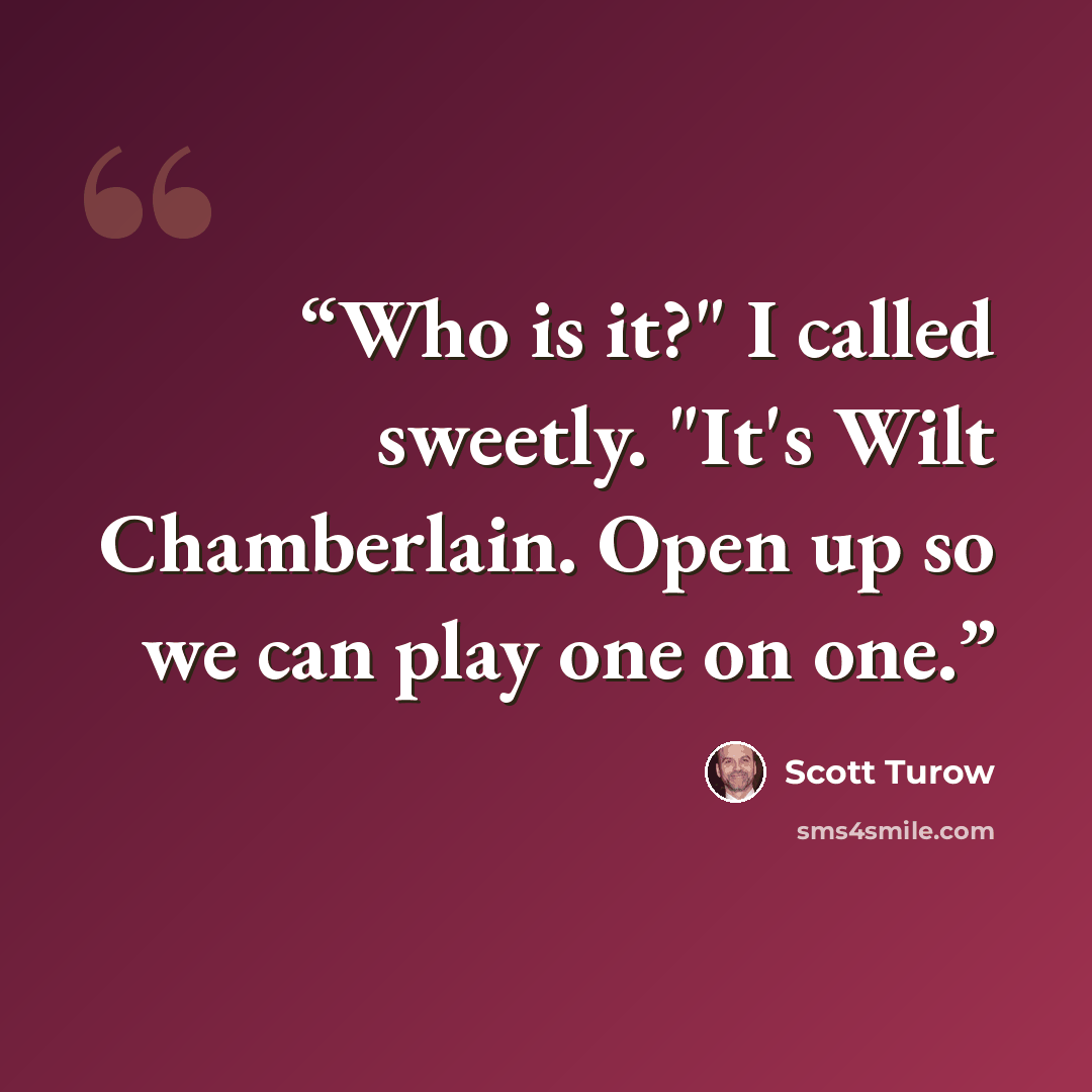 “Who is it?" I called sweetly. "It's Wilt Chamberlain. Open up so we can play one on one.” quote by Scott Turow