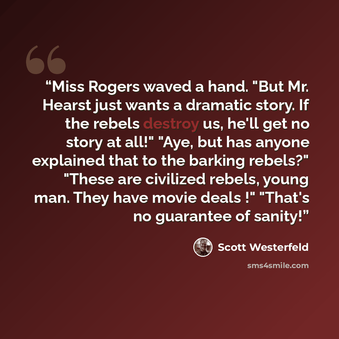 “Miss Rogers waved a hand. "But Mr. Hearst just wants a dramatic story. If the rebels destroy us, he'll get no story at all!" "Aye, but has anyone explained that to the barking rebels?" "These are civilized rebels, young man. They have movie deals !" "That's no guarantee of sanity!” quote by Scott Westerfeld