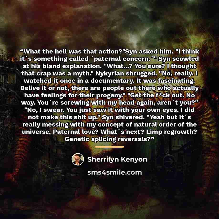 “What the hell was that action?"Syn asked him. "I think it´s something called ´paternal concern.´" Syn scowled at his bland explanation. "What...? You sure? I thought that crap was a myth." Nykyrian shrugged. "No, really. I watched it once in a documentary. It was fascinating. Belive it or not…” quote by Sherrilyn Kenyon