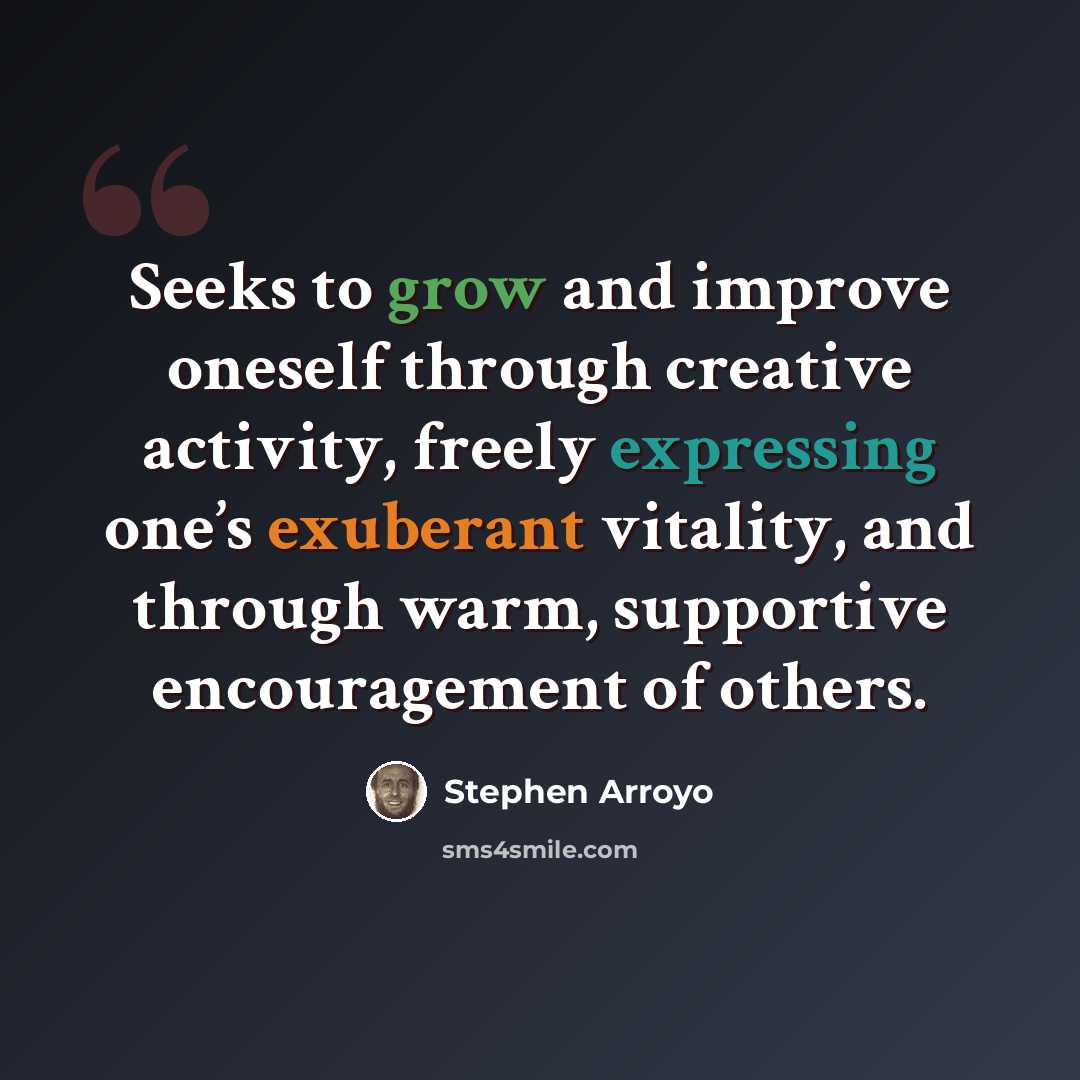 “Seeks to grow and improve oneself through creative activity, freely expressing one’s exuberant vitality, and through warm, supportive encouragement of others.” quote by Stephen Arroyo