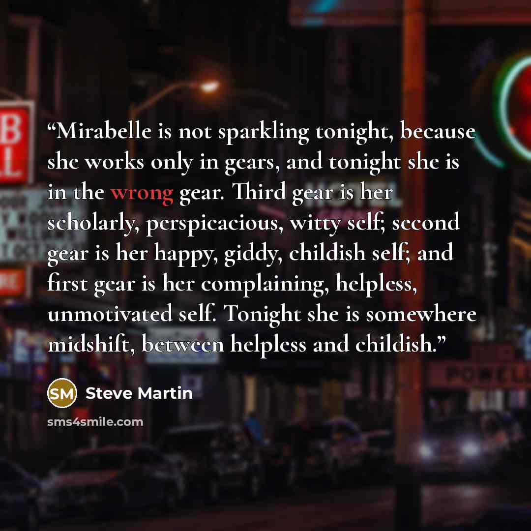 “Mirabelle is not sparkling tonight, because she works only in gears, and tonight she is in the wrong gear. Third gear is her scholarly, perspicacious, witty self; second gear is her happy, giddy, childish self; and first gear is her complaining, helpless, unmotivated self. Tonight she is somewhere…” quote by Steve Martin