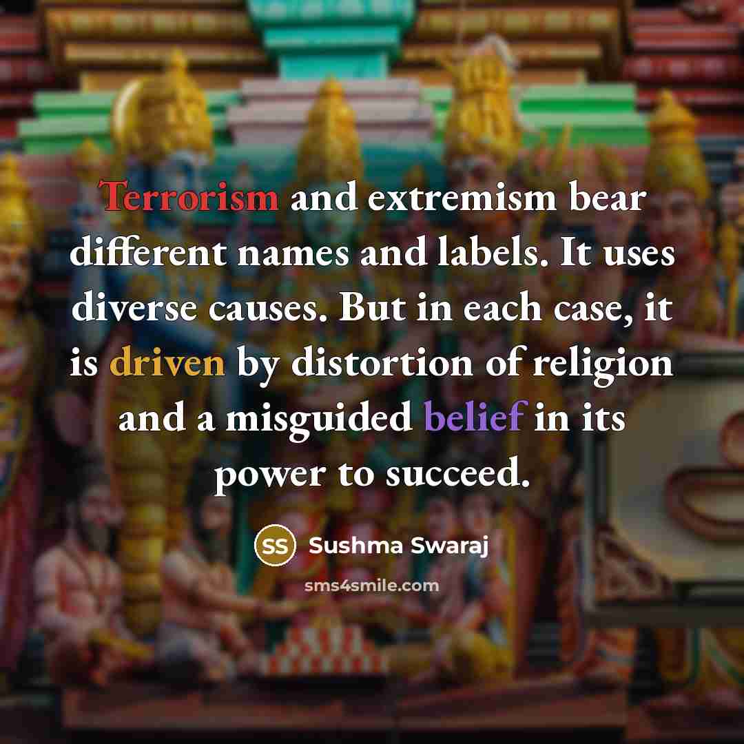 “Terrorism and extremism bear different names and labels. It uses diverse causes. But in each case, it is driven by distortion of religion and a misguided belief in its power to succeed.” quote by Sushma Swaraj