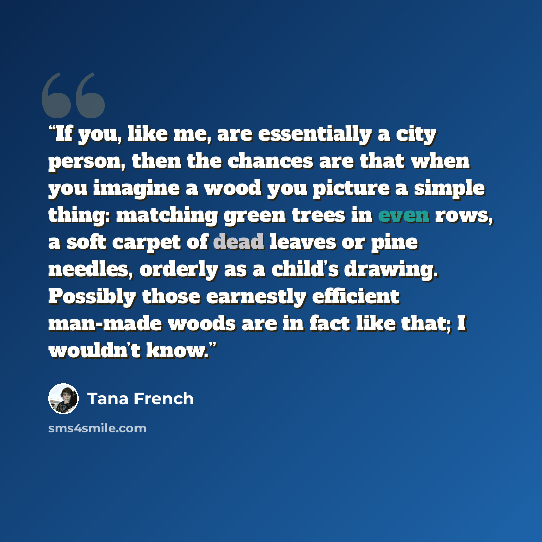 “If you, like me, are essentially a city person, then the chances are that when you imagine a wood you picture a simple thing: matching green trees in even rows, a soft carpet of dead leaves or pine needles, orderly as a child’s drawing. Possibly those earnestly efficient man-made woods are in fact…” quote by Tana French