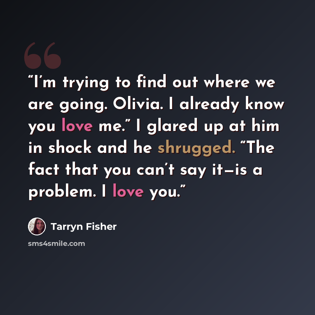 “I’m trying to find out where we are going. Olivia. I already know you love me.” I glared up at him in shock and he shrugged. “The fact that you can’t say it—is a problem. I love you.” quote by Tarryn Fisher