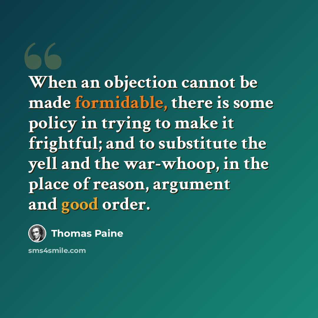“When an objection cannot be made formidable, there is some policy in trying to make it frightful; and to substitute the yell and the war-whoop, in the place of reason, argument and good order.” quote by Thomas Paine