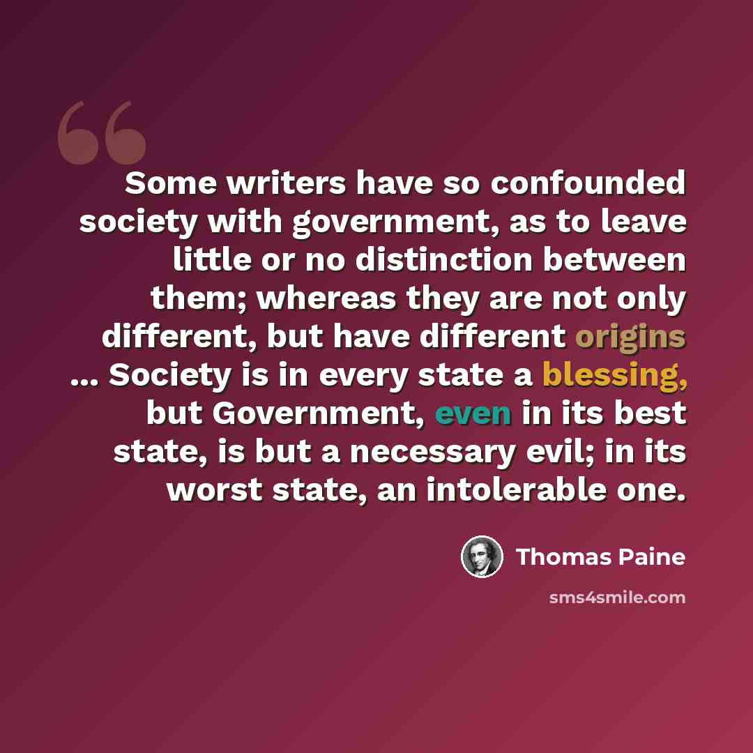 “Some writers have so confounded society with government, as to leave little or no distinction between them; whereas they are not only different, but have different origins ... Society is in every state a blessing, but Government, even in its best state, is but a necessary evil; in its worst state…” quote by Thomas Paine