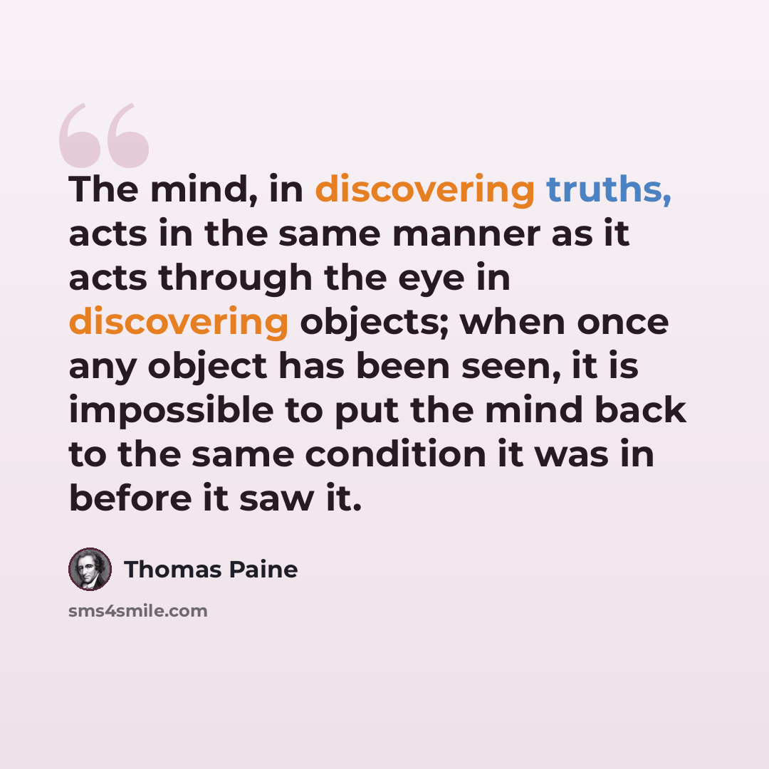 “The mind, in discovering truths, acts in the same manner as it acts through the eye in discovering objects; when once any object has been seen, it is impossible to put the mind back to the same condition it was in before it saw it.” quote by Thomas Paine