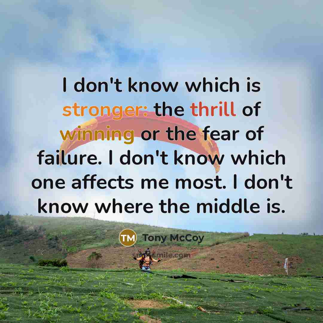 “I don't know which is stronger: the thrill of winning or the fear of failure. I don't know which one affects me most. I don't know where the middle is.” quote by Tony McCoy