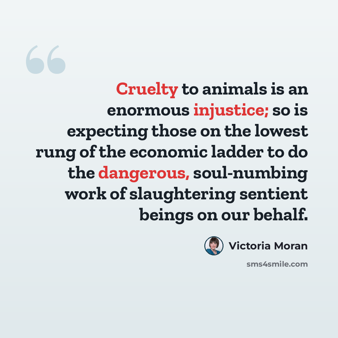 “Cruelty to animals is an enormous injustice; so is expecting those on the lowest rung of the economic ladder to do the dangerous, soul-numbing work of slaughtering sentient beings on our behalf.” quote by Victoria Moran