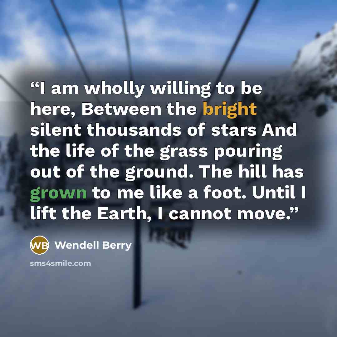 “I am wholly willing to be here, Between the bright silent thousands of stars And the life of the grass pouring out of the ground. The hill has grown to me like a foot. Until I lift the Earth, I cannot move.” quote by Wendell Berry